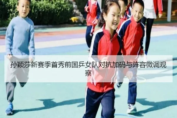 孙颖莎新赛季首秀前国乒女队对抗加码与阵容微调观察